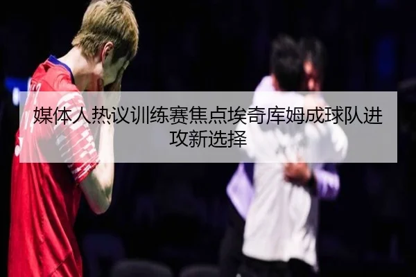 媒体人热议训练赛焦点埃奇库姆成球队进攻新选择（HGSports）